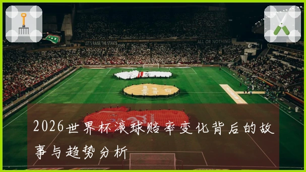 2026世界杯滚球赔率变化背后的故事与趋势分析